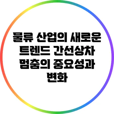 물류 산업의 새로운 트렌드: 간선상차 멈춤의 중요성과 변화