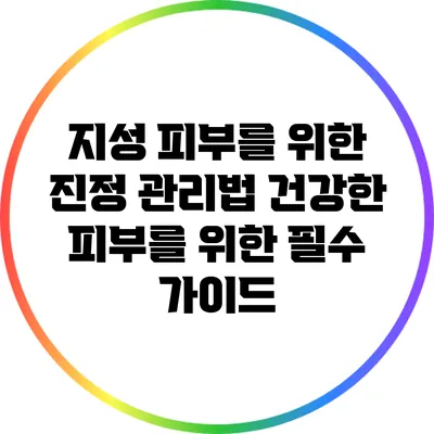 지성 피부를 위한 진정 관리법: 건강한 피부를 위한 필수 가이드