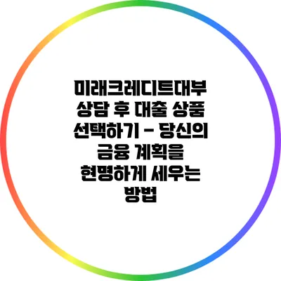 미래크레디트대부 상담 후 대출 상품 선택하기 – 당신의 금융 계획을 현명하게 세우는 방법
