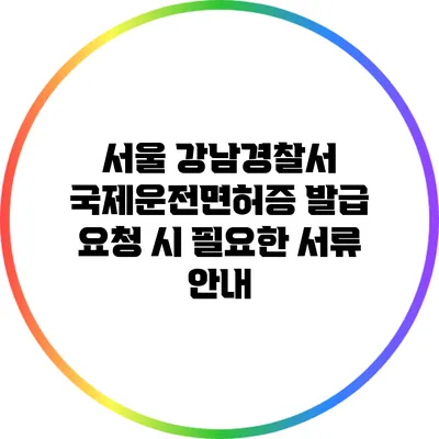 서울 강남경찰서 국제운전면허증 발급 요청 시 필요한 서류 안내