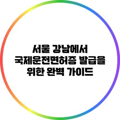 서울 강남에서 국제운전면허증 발급을 위한 완벽 가이드