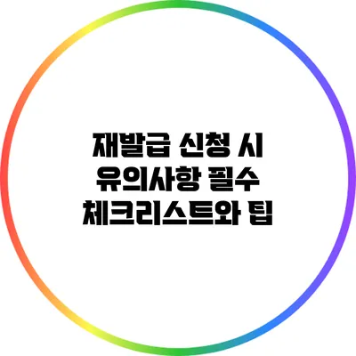 재발급 신청 시 유의사항: 필수 체크리스트와 팁