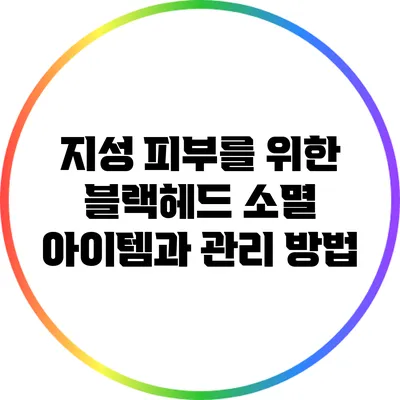지성 피부를 위한 블랙헤드 소멸 아이템과 관리 방법